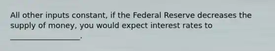 All other inputs constant, if the Federal Reserve decreases the supply of money, you would expect interest rates to __________________.