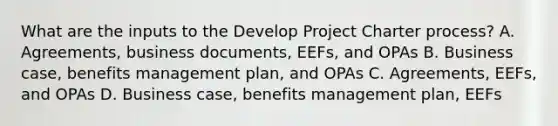 What are the inputs to the Develop Project Charter process? A. Agreements, business documents, EEFs, and OPAs B. Business case, benefits management plan, and OPAs C. Agreements, EEFs, and OPAs D. Business case, benefits management plan, EEFs