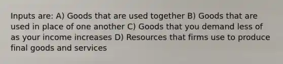 Inputs are: A) Goods that are used together B) Goods that are used in place of one another C) Goods that you demand less of as your income increases D) Resources that firms use to produce final goods and services