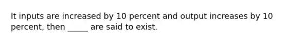 It inputs are increased by 10 percent and output increases by 10 percent, then _____ are said to exist.