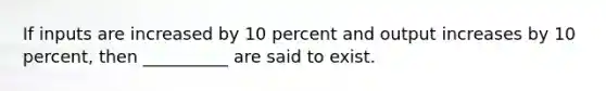 If inputs are increased by 10 percent and output increases by 10 percent, then __________ are said to exist.