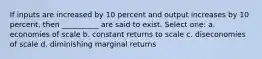 If inputs are increased by 10 percent and output increases by 10 percent, then __________ are said to exist. Select one: a. economies of scale b. constant returns to scale c. diseconomies of scale d. diminishing marginal returns