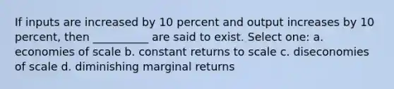 If inputs are increased by 10 percent and output increases by 10 percent, then __________ are said to exist. Select one: a. economies of scale b. constant returns to scale c. diseconomies of scale d. diminishing marginal returns