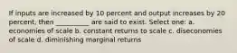 If inputs are increased by 10 percent and output increases by 20 percent, then __________ are said to exist. Select one: a. economies of scale b. constant returns to scale c. diseconomies of scale d. diminishing marginal returns