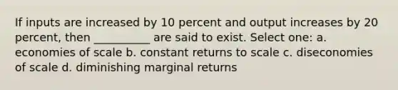 If inputs are increased by 10 percent and output increases by 20 percent, then __________ are said to exist. Select one: a. economies of scale b. constant returns to scale c. diseconomies of scale d. diminishing marginal returns