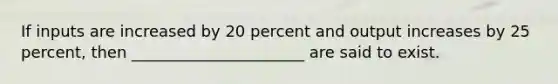 If inputs are increased by 20 percent and output increases by 25 percent, then ______________________ are said to exist.