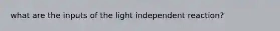 what are the inputs of the light independent reaction?