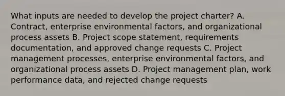 What inputs are needed to develop the project charter? A. Contract, enterprise environmental factors, and organizational process assets B. Project scope statement, requirements documentation, and approved change requests C. Project management processes, enterprise environmental factors, and organizational process assets D. Project management plan, work performance data, and rejected change requests