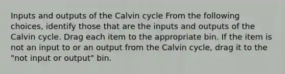 Inputs and outputs of the Calvin cycle From the following choices, identify those that are the inputs and outputs of the Calvin cycle. Drag each item to the appropriate bin. If the item is not an input to or an output from the Calvin cycle, drag it to the "not input or output" bin.