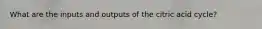 What are the inputs and outputs of the citric acid cycle?