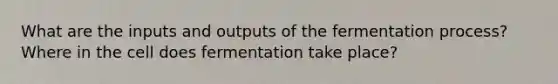 What are the inputs and outputs of the fermentation process? Where in the cell does fermentation take place?