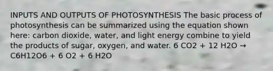 INPUTS AND OUTPUTS OF PHOTOSYNTHESIS The basic <a href='https://www.questionai.com/knowledge/kZdL6DGYI4-process-of-photosynthesis' class='anchor-knowledge'>process of photosynthesis</a> can be summarized using the equation shown here: carbon dioxide, water, and light energy combine to yield the products of sugar, oxygen, and water. 6 CO2 + 12 H2O → C6H12O6 + 6 O2 + 6 H2O