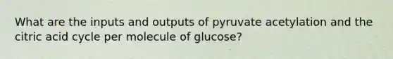 What are the inputs and outputs of pyruvate acetylation and the citric acid cycle per molecule of glucose?