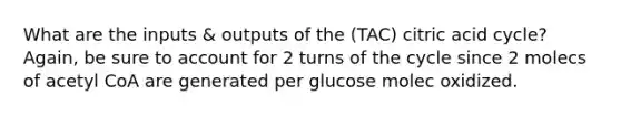 What are the inputs & outputs of the (TAC) citric acid cycle? Again, be sure to account for 2 turns of the cycle since 2 molecs of acetyl CoA are generated per glucose molec oxidized.