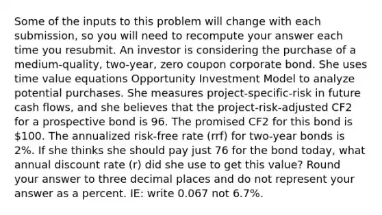 Some of the inputs to this problem will change with each submission, so you will need to recompute your answer each time you resubmit. An investor is considering the purchase of a medium-quality, two-year, zero coupon corporate bond. She uses time value equations Opportunity Investment Model to analyze potential purchases. She measures project-specific-risk in future cash flows, and she believes that the project-risk-adjusted CF2 for a prospective bond is 96. The promised CF2 for this bond is 100. The annualized risk-free rate (rrf) for two-year bonds is 2%. If she thinks she should pay just 76 for the bond today, what annual discount rate (r) did she use to get this value? Round your answer to three decimal places and do not represent your answer as a percent. IE: write 0.067 not 6.7%.