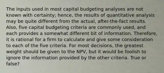 The inputs used in most capital budgeting analyses are not known with certainty; hence, the results of quantitative analysis may be quite different from the actual, after-the-fact results. Also, five capital budgeting criteria are commonly used, and each provides a somewhat different bit of information. Therefore, it is rational for a firm to calculate and give some consideration to each of the five criteria. For most decisions, the greatest weight should be given to the NPV, but it would be foolish to ignore the information provided by the other criteria. True or false?