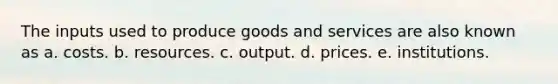 The inputs used to produce goods and services are also known as a. costs. b. resources. c. output. d. prices. e. institutions.