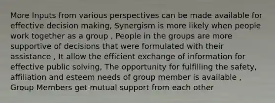 More Inputs from various perspectives can be made available for effective decision making, Synergism is more likely when people work together as a group , People in the groups are more supportive of decisions that were formulated with their assistance , It allow the efficient exchange of information for effective public solving, The opportunity for fulfilling the safety, affiliation and esteem needs of group member is available , Group Members get mutual support from each other