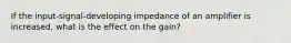 If the input-signal-developing impedance of an amplifier is increased, what is the effect on the gain?