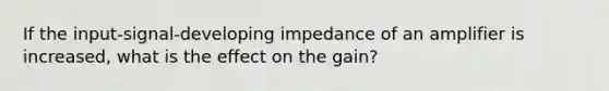 If the input-signal-developing impedance of an amplifier is increased, what is the effect on the gain?