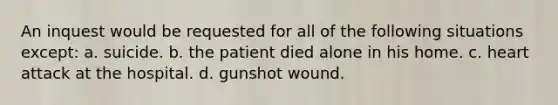 An inquest would be requested for all of the following situations except: a. suicide. b. the patient died alone in his home. c. heart attack at the hospital. d. gunshot wound.