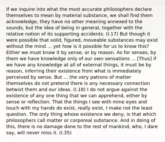 If we inquire into what the most accurate philosophers declare themselves to mean by material substance, we shall find them acknowledge, they have no other meaning annexed to the sounds, but the idea of being in general, together with the relative notion of its supporting accidents. (I.17) But though it were possible that solid, figured, moveable substances may exist without the mind ... yet how is it possible for us to know this? Either we must know it by sense, or by reason. As for senses, by them we have knowledge only of our own sensations ... [Thus] if we have any knowledge at all of external things, it must be by reason, inferring their existence from what is immediately perceived by sense. But ... the very patrons of matter themselves do not pretend there is any necessary connection betwixt them and our ideas. (I.18) I do not argue against the existence of any one thing that we can apprehend, either by sense or reflection. That the things I see with mine eyes and touch with my hands do exist, really exist, I make not the least question. The only thing whose existence we deny, is that which philosophers call matter or corporeal substance. And in doing of this, there is no damage done to the rest of mankind, who, I dare say, will never miss it. (I.35)