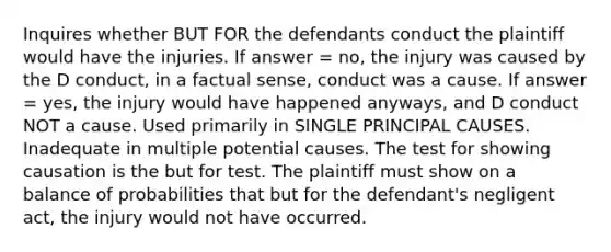 Inquires whether BUT FOR the defendants conduct the plaintiff would have the injuries. If answer = no, the injury was caused by the D conduct, in a factual sense, conduct was a cause. If answer = yes, the injury would have happened anyways, and D conduct NOT a cause. Used primarily in SINGLE PRINCIPAL CAUSES. Inadequate in multiple potential causes. The test for showing causation is the but for test. The plaintiff must show on a balance of probabilities that but for the defendant's negligent act, the injury would not have occurred.