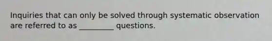 Inquiries that can only be solved through systematic observation are referred to as _________ questions.