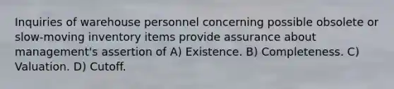 Inquiries of warehouse personnel concerning possible obsolete or slow-moving inventory items provide assurance about management's assertion of A) Existence. B) Completeness. C) Valuation. D) Cutoff.