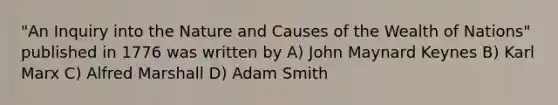 "An Inquiry into the Nature and Causes of the Wealth of Nations" published in 1776 was written by A) John Maynard Keynes B) Karl Marx C) Alfred Marshall D) Adam Smith