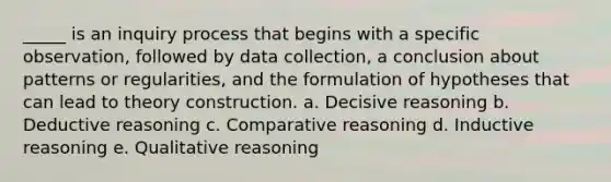 _____ is an inquiry process that begins with a specific observation, followed by data collection, a conclusion about patterns or regularities, and the formulation of hypotheses that can lead to theory construction.​ a. ​Decisive reasoning b. ​Deductive reasoning c. ​Comparative reasoning d. ​Inductive reasoning e. ​Qualitative reasoning