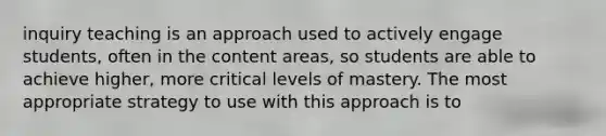 inquiry teaching is an approach used to actively engage students, often in the content areas, so students are able to achieve higher, more critical levels of mastery. The most appropriate strategy to use with this approach is to