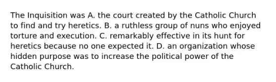 The Inquisition was A. the court created by the Catholic Church to find and try heretics. B. a ruthless group of nuns who enjoyed torture and execution. C. remarkably effective in its hunt for heretics because no one expected it. D. an organization whose hidden purpose was to increase the political power of the Catholic Church.