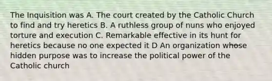 The Inquisition was A. The court created by the Catholic Church to find and try heretics B. A ruthless group of nuns who enjoyed torture and execution C. Remarkable effective in its hunt for heretics because no one expected it D An organization whose hidden purpose was to increase the political power of the Catholic church