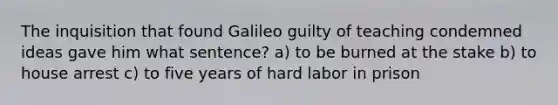 The inquisition that found Galileo guilty of teaching condemned ideas gave him what sentence? a) to be burned at the stake b) to house arrest c) to five years of hard labor in prison