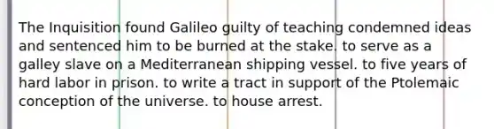 The Inquisition found Galileo guilty of teaching condemned ideas and sentenced him to be burned at the stake. to serve as a galley slave on a Mediterranean shipping vessel. to five years of hard labor in prison. to write a tract in support of the Ptolemaic conception of the universe. to house arrest.