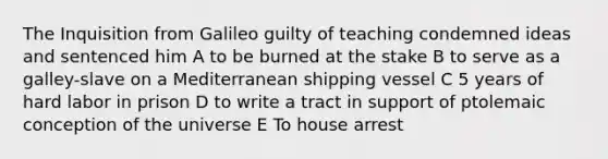 The Inquisition from Galileo guilty of teaching condemned ideas and sentenced him A to be burned at the stake B to serve as a galley-slave on a Mediterranean shipping vessel C 5 years of hard labor in prison D to write a tract in support of ptolemaic conception of the universe E To house arrest