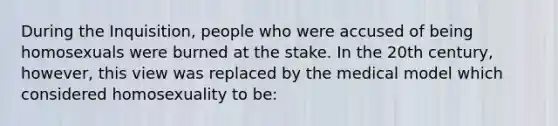 During the Inquisition, people who were accused of being homosexuals were burned at the stake. In the 20th century, however, this view was replaced by the medical model which considered homosexuality to be: