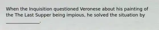 When the Inquisition questioned Veronese about his painting of the The Last Supper being impious, he solved the situation by _______________.