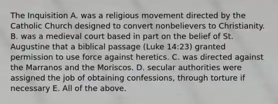 The Inquisition A. was a religious movement directed by the Catholic Church designed to convert nonbelievers to Christianity. B. was a medieval court based in part on the belief of St. Augustine that a biblical passage (Luke 14:23) granted permission to use force against heretics. C. was directed against the Marranos and the Moriscos. D. secular authorities were assigned the job of obtaining confessions, through torture if necessary E. All of the above.