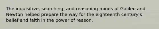 The inquisitive, searching, and reasoning minds of Galileo and Newton helped prepare the way for the eighteenth century's belief and faith in the power of reason.