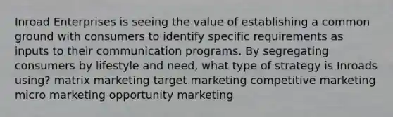 Inroad Enterprises is seeing the value of establishing a common ground with consumers to identify specific requirements as inputs to their communication programs. By segregating consumers by lifestyle and need, what type of strategy is Inroads using? matrix marketing target marketing competitive marketing micro marketing opportunity marketing