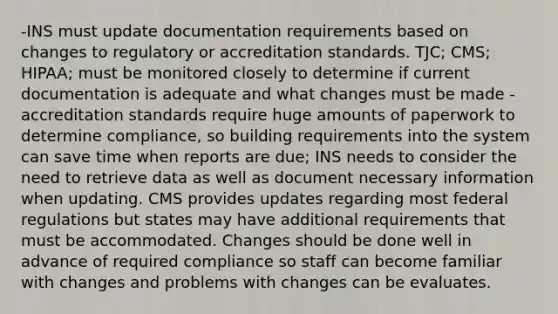 -INS must update documentation requirements based on changes to regulatory or accreditation standards. TJC; CMS; HIPAA; must be monitored closely to determine if current documentation is adequate and what changes must be made -accreditation standards require huge amounts of paperwork to determine compliance, so building requirements into the system can save time when reports are due; INS needs to consider the need to retrieve data as well as document necessary information when updating. CMS provides updates regarding most federal regulations but states may have additional requirements that must be accommodated. Changes should be done well in advance of required compliance so staff can become familiar with changes and problems with changes can be evaluates.