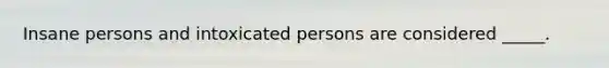 Insane persons and intoxicated persons are considered _____.