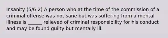 Insanity (5/6-2) A person who at the time of the commission of a criminal offense was not sane but was suffering from a mental illness is ______ relieved of criminal responsibility for his conduct and may be found guilty but mentally ill.