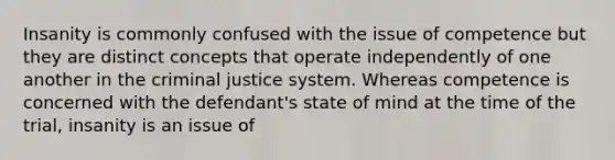 Insanity is commonly confused with the issue of competence but they are distinct concepts that operate independently of one another in the criminal justice system. Whereas competence is concerned with the defendant's state of mind at the time of the trial, insanity is an issue of