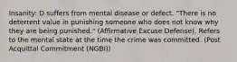 Insanity: D suffers from mental disease or defect. "There is no deterrent value in punishing someone who does not know why they are being punished." (Affirmative Excuse Defense). Refers to the mental state at the time the crime was committed. (Post Acquittal Commitment (NGBI))