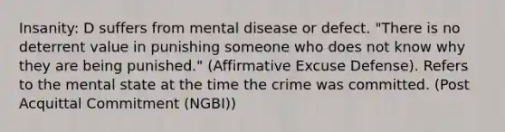 Insanity: D suffers from mental disease or defect. "There is no deterrent value in punishing someone who does not know why they are being punished." (Affirmative Excuse Defense). Refers to the mental state at the time the crime was committed. (Post Acquittal Commitment (NGBI))