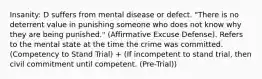 Insanity: D suffers from mental disease or defect. "There is no deterrent value in punishing someone who does not know why they are being punished." (Affirmative Excuse Defense). Refers to the mental state at the time the crime was committed. (Competency to Stand Trial) + (If incompetent to stand trial, then civil commitment until competent. (Pre-Trial))