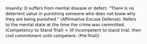 Insanity: D suffers from mental disease or defect. "There is no deterrent value in punishing someone who does not know why they are being punished." (Affirmative Excuse Defense). Refers to the mental state at the time the crime was committed. (Competency to Stand Trial) + (If incompetent to stand trial, then civil commitment until competent. (Pre-Trial))